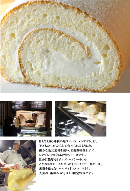 HATAGO井仙の地スイーツ「メシアガレ」は、
子どもたちが安心して食べられるようにと、
確かな地元素材を使い、添加物を使わずに、
シンプルにつくりあげたシリーズです。
ほかに濃厚な「チョコレートケーキ」や
こだわりのチーズを使った「ベイクドチーズケーキ」、
米粉を使ったロールパイ「コメコロネ」も。
人気の「湯澤るうろ」は1日限定24本です。
